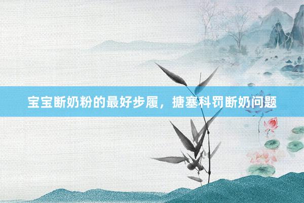 宝宝断奶粉的最好步履，搪塞科罚断奶问题