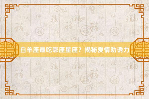 白羊座最吃哪座星座？揭秘爱情劝诱力